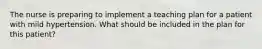 The nurse is preparing to implement a teaching plan for a patient with mild hypertension. What should be included in the plan for this patient?