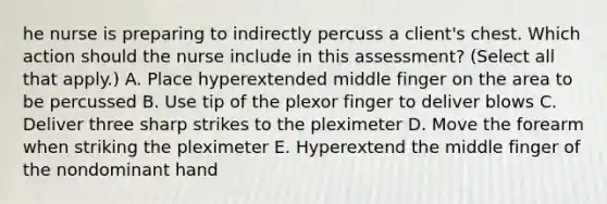 he nurse is preparing to indirectly percuss a​ client's chest. Which action should the nurse include in this​ assessment? (Select all that​ apply.) A. Place hyperextended middle finger on the area to be percussed B. Use tip of the plexor finger to deliver blows C. Deliver three sharp strikes to the pleximeter D. Move the forearm when striking the pleximeter E. Hyperextend the middle finger of the nondominant hand