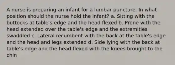 A nurse is preparing an infant for a lumbar puncture. In what position should the nurse hold the infant? a. Sitting with the buttocks at table's edge and the head flexed b. Prone with the head extended over the table's edge and the extremities swaddled c. Lateral recumbent with the back at the table's edge and the head and legs extended d. Side lying with the back at table's edge and the head flexed with the knees brought to the chin