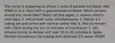 The nurse is preparing to infuse 2 units of packed red blood cells (PRBCs) to a client with a gastrointestinal bleed. Which actions should the nurse take? Select all that apply. 1. Assess client's vital signs 2. Infuse both units simultaneously 3. Obtain a Y tubing set and prime with normal saline (NS) 4. Plan to remain with client during the 1st 15 minutes of transfusion 5. Set infusion pump to deliver unit over 30 to 45 minutes 6. Spike filtered intravenous (IV) tubing with dextrose 5% water (D5W)