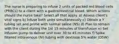 The nurse is preparing to infuse 2 units of packed red blood cells (PRBCs) to a client with a gastrointestinal bleed. Which actions should the nurse take? Select all that apply. a) Assess client's vital signs b) Infuse both units simultaneously c) Obtain a Y tubing set and prime with normal saline (NS) d) Plan to remain with the client during the 1st 15 minutes of transfusion e) Set infusion pump to deliver unit over 30 to 45 minutes f) Spike filtered intravenous (IV) tubing with dextrose 5% water (D5W)