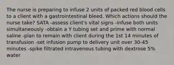 The nurse is preparing to infuse 2 units of packed red blood cells to a client with a gastrointestinal bleed. Which actions should the nurse take? SATA -assess client's vital signs -infuse both units simultaneously -obtain a Y tubing set and prime with normal saline -plan to remain with client during the 1st 14 minutes of transfusion -set infusion pump to delivery unit over 30-45 minutes -spike filtrated intravenous tubing with dextrose 5% water