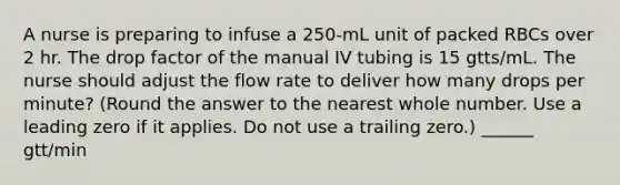 A nurse is preparing to infuse a 250-mL unit of packed RBCs over 2 hr. The drop factor of the manual IV tubing is 15 gtts/mL. The nurse should adjust the flow rate to deliver how many drops per minute? (Round the answer to the nearest whole number. Use a leading zero if it applies. Do not use a trailing zero.) ______ gtt/min