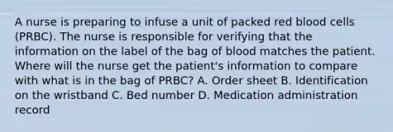 A nurse is preparing to infuse a unit of packed red blood cells (PRBC). The nurse is responsible for verifying that the information on the label of the bag of blood matches the patient. Where will the nurse get the patient's information to compare with what is in the bag of PRBC? A. Order sheet B. Identification on the wristband C. Bed number D. Medication administration record