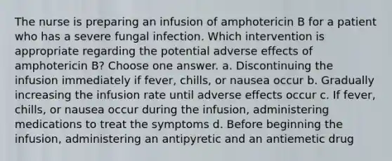 The nurse is preparing an infusion of amphotericin B for a patient who has a severe fungal infection. Which intervention is appropriate regarding the potential adverse effects of amphotericin B? Choose one answer. a. Discontinuing the infusion immediately if fever, chills, or nausea occur b. Gradually increasing the infusion rate until adverse effects occur c. If fever, chills, or nausea occur during the infusion, administering medications to treat the symptoms d. Before beginning the infusion, administering an antipyretic and an antiemetic drug