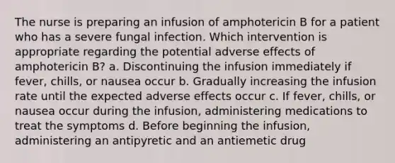 The nurse is preparing an infusion of amphotericin B for a patient who has a severe fungal infection. Which intervention is appropriate regarding the potential adverse effects of amphotericin B? a. Discontinuing the infusion immediately if fever, chills, or nausea occur b. Gradually increasing the infusion rate until the expected adverse effects occur c. If fever, chills, or nausea occur during the infusion, administering medications to treat the symptoms d. Before beginning the infusion, administering an antipyretic and an antiemetic drug