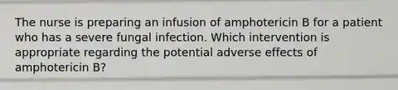 The nurse is preparing an infusion of amphotericin B for a patient who has a severe fungal infection. Which intervention is appropriate regarding the potential adverse effects of amphotericin B?