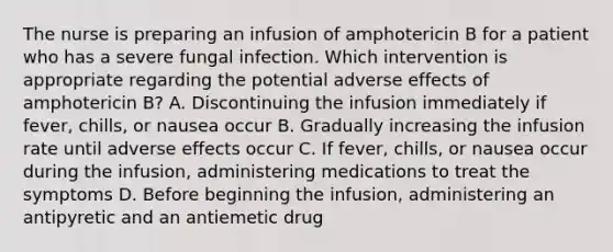 The nurse is preparing an infusion of amphotericin B for a patient who has a severe fungal infection. Which intervention is appropriate regarding the potential adverse effects of amphotericin B? A. Discontinuing the infusion immediately if fever, chills, or nausea occur B. Gradually increasing the infusion rate until adverse effects occur C. If fever, chills, or nausea occur during the infusion, administering medications to treat the symptoms D. Before beginning the infusion, administering an antipyretic and an antiemetic drug