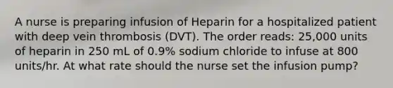 A nurse is preparing infusion of Heparin for a hospitalized patient with deep vein thrombosis (DVT). The order reads: 25,000 units of heparin in 250 mL of 0.9% sodium chloride to infuse at 800 units/hr. At what rate should the nurse set the infusion pump?