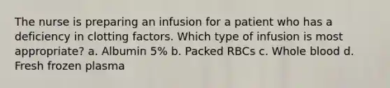 The nurse is preparing an infusion for a patient who has a deficiency in clotting factors. Which type of infusion is most appropriate? a. Albumin 5% b. Packed RBCs c. Whole blood d. Fresh frozen plasma