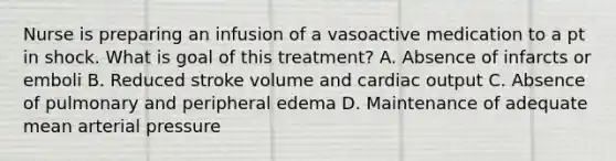 Nurse is preparing an infusion of a vasoactive medication to a pt in shock. What is goal of this treatment? A. Absence of infarcts or emboli B. Reduced stroke volume and cardiac output C. Absence of pulmonary and peripheral edema D. Maintenance of adequate mean arterial pressure