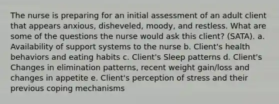 The nurse is preparing for an initial assessment of an adult client that appears anxious, disheveled, moody, and restless. What are some of the questions the nurse would ask this client? (SATA). a. Availability of support systems to the nurse b. Client's health behaviors and eating habits c. Client's Sleep patterns d. Client's Changes in elimination patterns, recent weight gain/loss and changes in appetite e. Client's perception of stress and their previous coping mechanisms