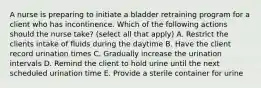 A nurse is preparing to initiate a bladder retraining program for a client who has incontinence. Which of the following actions should the nurse take? (select all that apply) A. Restrict the clients intake of fluids during the daytime B. Have the client record urination times C. Gradually increase the urination intervals D. Remind the client to hold urine until the next scheduled urination time E. Provide a sterile container for urine