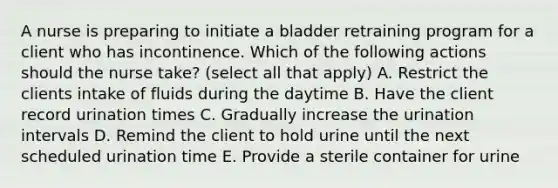 A nurse is preparing to initiate a bladder retraining program for a client who has incontinence. Which of the following actions should the nurse take? (select all that apply) A. Restrict the clients intake of fluids during the daytime B. Have the client record urination times C. Gradually increase the urination intervals D. Remind the client to hold urine until the next scheduled urination time E. Provide a sterile container for urine