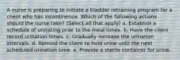 A nurse is preparing to initiate a bladder retraining program for a client who has incontinence. Which of the following actions should the nurse take? (Select all that apply) a. Establish a schedule of urinating prior to the meal times. b. Have the client record urination times. c. Gradually increase the urination intervals. d. Remind the client to hold urine until the next scheduled urination time. e. Provide a sterile container for urine.