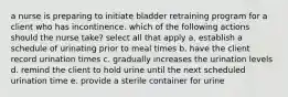 a nurse is preparing to initiate bladder retraining program for a client who has incontinence. which of the following actions should the nurse take? select all that apply a. establish a schedule of urinating prior to meal times b. have the client record urination times c. gradually increases the urination levels d. remind the client to hold urine until the next scheduled urination time e. provide a sterile container for urine