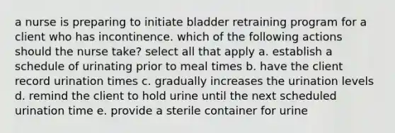 a nurse is preparing to initiate bladder retraining program for a client who has incontinence. which of the following actions should the nurse take? select all that apply a. establish a schedule of urinating prior to meal times b. have the client record urination times c. gradually increases the urination levels d. remind the client to hold urine until the next scheduled urination time e. provide a sterile container for urine