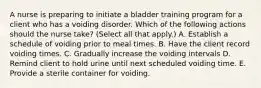 A nurse is preparing to initiate a bladder training program for a client who has a voiding disorder. Which of the following actions should the nurse take? (Select all that apply.) A. Establish a schedule of voiding prior to meal times. B. Have the client record voiding times. C. Gradually increase the voiding intervals D. Remind client to hold urine until next scheduled voiding time. E. Provide a sterile container for voiding.