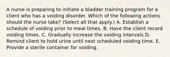 A nurse is preparing to initiate a bladder training program for a client who has a voiding disorder. Which of the following actions should the nurse take? (Select all that apply.) A. Establish a schedule of voiding prior to meal times. B. Have the client record voiding times. C. Gradually increase the voiding intervals D. Remind client to hold urine until next scheduled voiding time. E. Provide a sterile container for voiding.