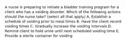 A nurse is preparing to initiate a bladder training program for a client who has a voiding disorder. Which of the following actions should the nurse take? (select all that apply) A. Establish a schedule of voiding prior to meal times B. Have the client record voiding times C. Gradually increase the voiding intervals D. Remind client to hold urine until next scheduled voiding time E. Provide a sterile container for voiding