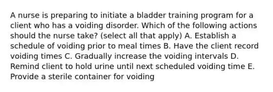 A nurse is preparing to initiate a bladder training program for a client who has a voiding disorder. Which of the following actions should the nurse take? (select all that apply) A. Establish a schedule of voiding prior to meal times B. Have the client record voiding times C. Gradually increase the voiding intervals D. Remind client to hold urine until next scheduled voiding time E. Provide a sterile container for voiding