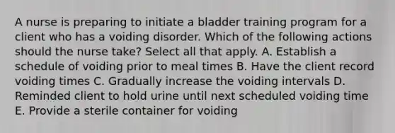 A nurse is preparing to initiate a bladder training program for a client who has a voiding disorder. Which of the following actions should the nurse take? Select all that apply. A. Establish a schedule of voiding prior to meal times B. Have the client record voiding times C. Gradually increase the voiding intervals D. Reminded client to hold urine until next scheduled voiding time E. Provide a sterile container for voiding