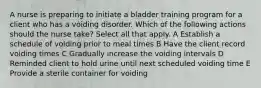 A nurse is preparing to initiate a bladder training program for a client who has a voiding disorder. Which of the following actions should the nurse take? Select all that apply. A Establish a schedule of voiding prior to meal times B Have the client record voiding times C Gradually increase the voiding intervals D Reminded client to hold urine until next scheduled voiding time E Provide a sterile container for voiding