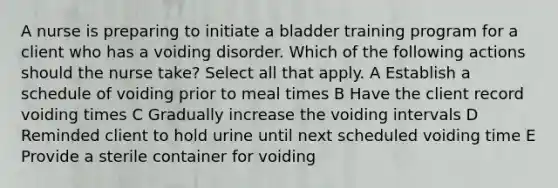 A nurse is preparing to initiate a bladder training program for a client who has a voiding disorder. Which of the following actions should the nurse take? Select all that apply. A Establish a schedule of voiding prior to meal times B Have the client record voiding times C Gradually increase the voiding intervals D Reminded client to hold urine until next scheduled voiding time E Provide a sterile container for voiding