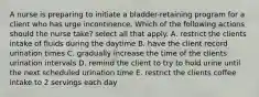 A nurse is preparing to initiate a bladder-retaining program for a client who has urge incontinence. Which of the following actions should the nurse take? select all that apply. A. restrict the clients intake of fluids during the daytime B. have the client record urination times C. gradually increase the time of the clients urination intervals D. remind the client to try to hold urine until the next scheduled urination time E. restrict the clients coffee intake to 2 servings each day