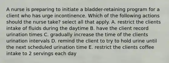 A nurse is preparing to initiate a bladder-retaining program for a client who has urge incontinence. Which of the following actions should the nurse take? select all that apply. A. restrict the clients intake of fluids during the daytime B. have the client record urination times C. gradually increase the time of the clients urination intervals D. remind the client to try to hold urine until the next scheduled urination time E. restrict the clients coffee intake to 2 servings each day