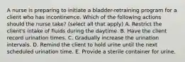 A nurse is preparing to initiate a bladder-retraining program for a client who has incontinence. Which of the following actions should the nurse take? (select all that apply) A. Restrict the client's intake of fluids during the daytime. B. Have the client record urination times. C. Gradually increase the urination intervals. D. Remind the client to hold urine until the next scheduled urination time. E. Provide a sterile container for urine.