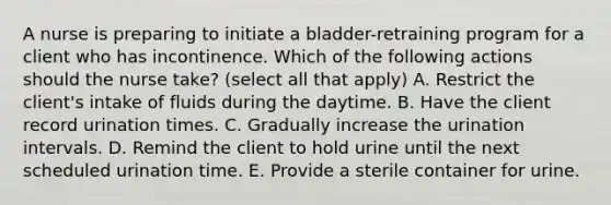 A nurse is preparing to initiate a bladder-retraining program for a client who has incontinence. Which of the following actions should the nurse take? (select all that apply) A. Restrict the client's intake of fluids during the daytime. B. Have the client record urination times. C. Gradually increase the urination intervals. D. Remind the client to hold urine until the next scheduled urination time. E. Provide a sterile container for urine.