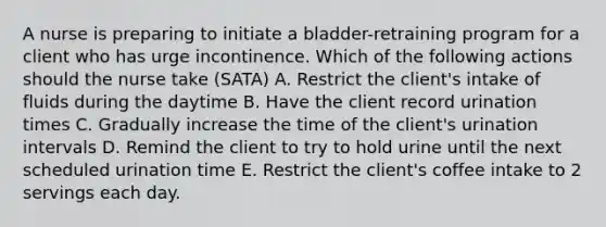 A nurse is preparing to initiate a bladder-retraining program for a client who has urge incontinence. Which of the following actions should the nurse take (SATA) A. Restrict the client's intake of fluids during the daytime B. Have the client record urination times C. Gradually increase the time of the client's urination intervals D. Remind the client to try to hold urine until the next scheduled urination time E. Restrict the client's coffee intake to 2 servings each day.