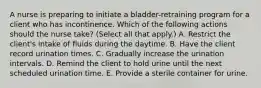 A nurse is preparing to initiate a bladder-retraining program for a client who has incontinence. Which of the following actions should the nurse take? (Select all that apply.) A. Restrict the client's intake of fluids during the daytime. B. Have the client record urination times. C. Gradually increase the urination intervals. D. Remind the client to hold urine until the next scheduled urination time. E. Provide a sterile container for urine.