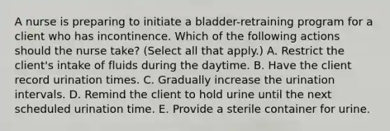 A nurse is preparing to initiate a bladder-retraining program for a client who has incontinence. Which of the following actions should the nurse take? (Select all that apply.) A. Restrict the client's intake of fluids during the daytime. B. Have the client record urination times. C. Gradually increase the urination intervals. D. Remind the client to hold urine until the next scheduled urination time. E. Provide a sterile container for urine.