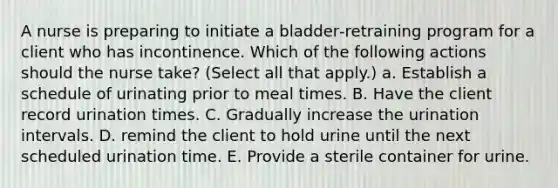 A nurse is preparing to initiate a bladder‑retraining program for a client who has incontinence. Which of the following actions should the nurse take? (Select all that apply.) a. Establish a schedule of urinating prior to meal times. B. Have the client record urination times. C. Gradually increase the urination intervals. D. remind the client to hold urine until the next scheduled urination time. E. Provide a sterile container for urine.