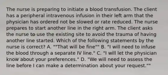 The nurse is preparing to initiate a blood transfusion. The client has a peripheral intravenous infusion in their left arm that the physician has ordered not be slowed or rate reduced. The nurse prepares to start another line in the right arm. The client asks the nurse to use the existing site to avoid the trauma of having another line started. Which of the following statements by the nurse is correct? A. ""That will be fine"" B. "I will need to infuse the blood through a separate IV line." C. "I will let the physician know about your preferences." D. "We will need to assess the line before I can make a determination about your request.""