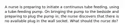 A nurse is preparing to initiate a continuous tube feeding, using a tube-feeding pump. On bringing the pump to the bedside and preparing to plug the pump in, the nurse discovers that there is no available plug in the wall socket. What should the nurse do?