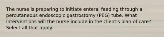 The nurse is preparing to initiate enteral feeding through a percutaneous endoscopic gastrostomy (PEG) tube. What interventions will the nurse include in the client's plan of care? Select all that apply.