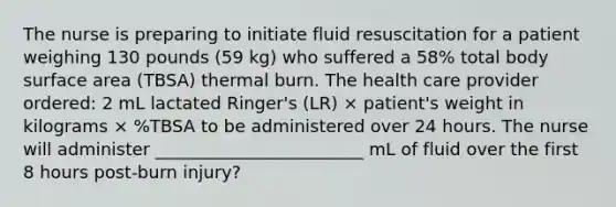 The nurse is preparing to initiate fluid resuscitation for a patient weighing 130 pounds (59 kg) who suffered a 58% total body surface area (TBSA) thermal burn. The health care provider ordered: 2 mL lactated Ringer's (LR) × patient's weight in kilograms × %TBSA to be administered over 24 hours. The nurse will administer ________________________ mL of fluid over the first 8 hours post-burn injury?