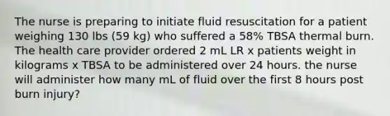 The nurse is preparing to initiate fluid resuscitation for a patient weighing 130 lbs (59 kg) who suffered a 58% TBSA thermal burn. The health care provider ordered 2 mL LR x patients weight in kilograms x TBSA to be administered over 24 hours. the nurse will administer how many mL of fluid over the first 8 hours post burn injury?