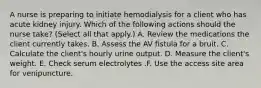 A nurse is preparing to initiate hemodialysis for a client who has acute kidney injury. Which of the following actions should the nurse take? (Select all that apply.) A. Review the medications the client currently takes. B. Assess the AV fistula for a bruit. C. Calculate the client's hourly urine output. D. Measure the client's weight. E. Check serum electrolytes .F. Use the access site area for venipuncture.