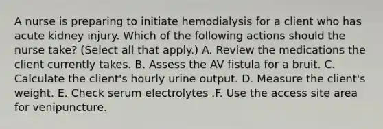 A nurse is preparing to initiate hemodialysis for a client who has acute kidney injury. Which of the following actions should the nurse take? (Select all that apply.) A. Review the medications the client currently takes. B. Assess the AV fistula for a bruit. C. Calculate the client's hourly urine output. D. Measure the client's weight. E. Check serum electrolytes .F. Use the access site area for venipuncture.