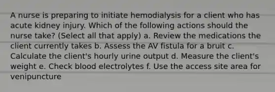 A nurse is preparing to initiate hemodialysis for a client who has acute kidney injury. Which of the following actions should the nurse take? (Select all that apply) a. Review the medications the client currently takes b. Assess the AV fistula for a bruit c. Calculate the client's hourly urine output d. Measure the client's weight e. Check blood electrolytes f. Use the access site area for venipuncture