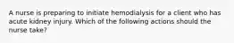 A nurse is preparing to initiate hemodialysis for a client who has acute kidney injury. Which of the following actions should the nurse take?