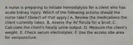 A nurse is preparing to initiate hemodialysis for a client who has acute kidney injury. Which of the following actions should the nurse take? (Select all that apply.) A. Review the medications the client currently takes. B. Assess the AV ﬁstula for a bruit. C. Calculate the client's hourly urine output. D. Measure the client's weight. E. Check serum electrolytes. F. Use the access site area for venipuncture.