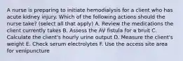 A nurse is preparing to initiate hemodialysis for a client who has acute kidney injury. Which of the following actions should the nurse take? (select all that apply) A. Review the medications the client currently takes B. Assess the AV fistula for a bruit C. Calculate the client's hourly urine output D. Measure the client's weight E. Check serum electrolytes F. Use the access site area for venipuncture