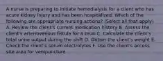 A nurse is preparing to initiate hemodialysis for a client who has acute kidney injury and has been hospitalized. Which of the following are appropriate nursing actions? (Select all that apply) A. Review the client's current medication history B. Assess the client's arteriovenous fistula for a bruit C. Calculate the client's total urine output during the shift D. Obtain the client's weight E. Check the client's serum electrolytes F. Use the client's access site area for venipuncture