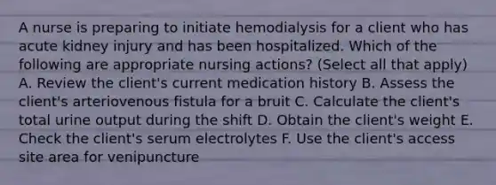 A nurse is preparing to initiate hemodialysis for a client who has acute kidney injury and has been hospitalized. Which of the following are appropriate nursing actions? (Select all that apply) A. Review the client's current medication history B. Assess the client's arteriovenous fistula for a bruit C. Calculate the client's total urine output during the shift D. Obtain the client's weight E. Check the client's serum electrolytes F. Use the client's access site area for venipuncture