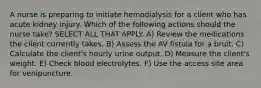 A nurse is preparing to initiate hemodialysis for a client who has acute kidney injury. Which of the following actions should the nurse take? SELECT ALL THAT APPLY. A) Review the medications the client currently takes. B) Assess the AV fistula for a bruit. C) Calculate the client's hourly urine output. D) Measure the client's weight. E) Check blood electrolytes. F) Use the access site area for venipuncture.